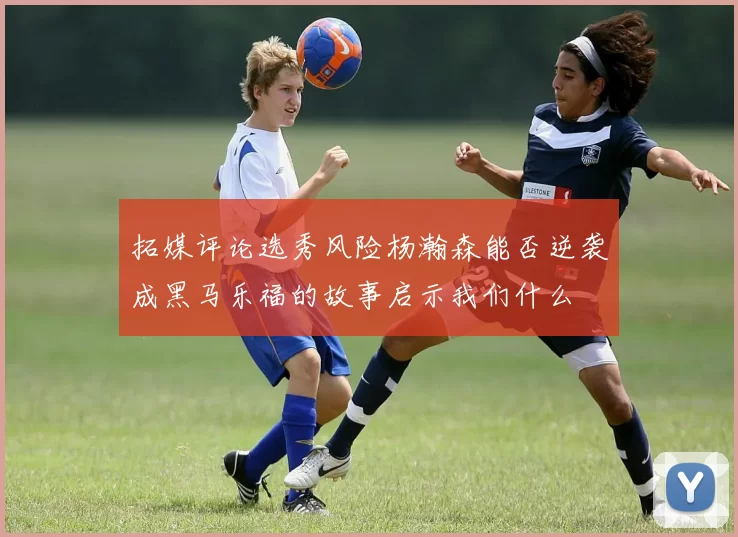 拓媒评论选秀风险杨瀚森能否逆袭成黑马乐福的故事启示我们什么
