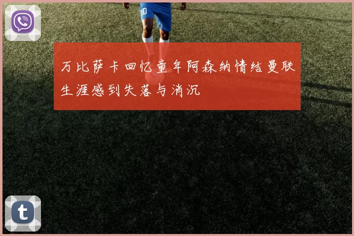 万比萨卡回忆童年阿森纳情结曼联生涯感到失落与消沉