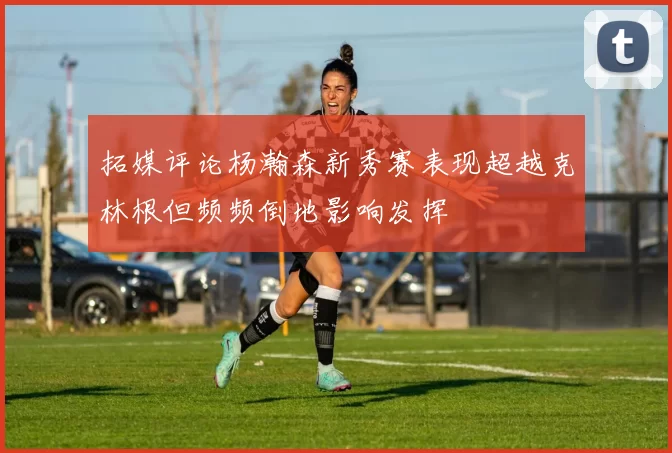 拓媒评论杨瀚森新秀赛表现超越克林根但频频倒地影响发挥