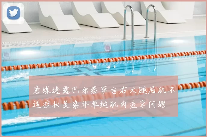 意媒透露巴尔泰萨吉右大腿屈肌不适症状复杂非单纯肌肉痉挛问题