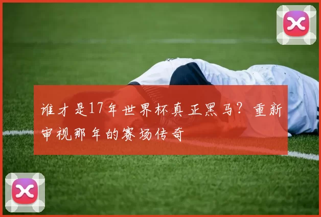 谁才是17年世界杯真正黑马?重新审视那年的赛场传奇