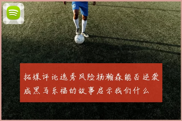 拓媒评论选秀风险杨瀚森能否逆袭成黑马乐福的故事启示我们什么