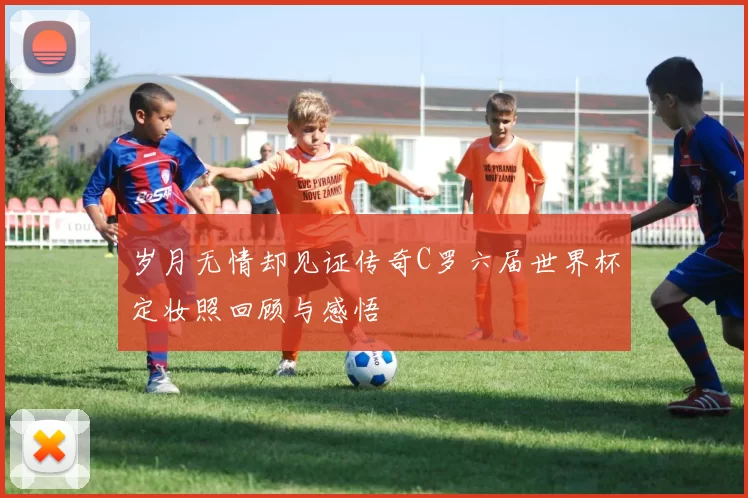 岁月无情却见证传奇C罗六届世界杯定妆照回顾与感悟