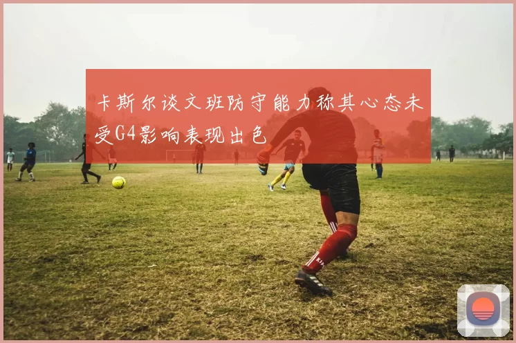 卡斯尔谈文班防守能力称其心态未受G4影响表现出色