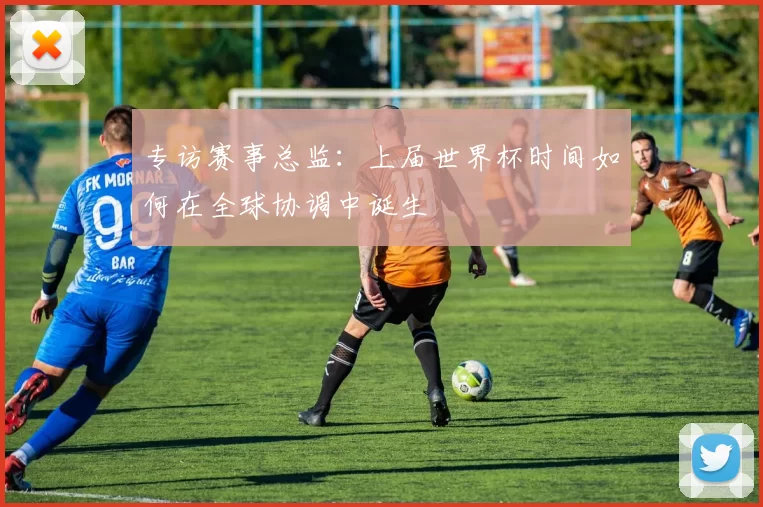 专访赛事总监:上届世界杯时间如何在全球协调中诞生
