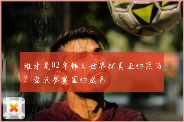 谁才是02年韩日世界杯真正的黑马?盘点参赛国的成色