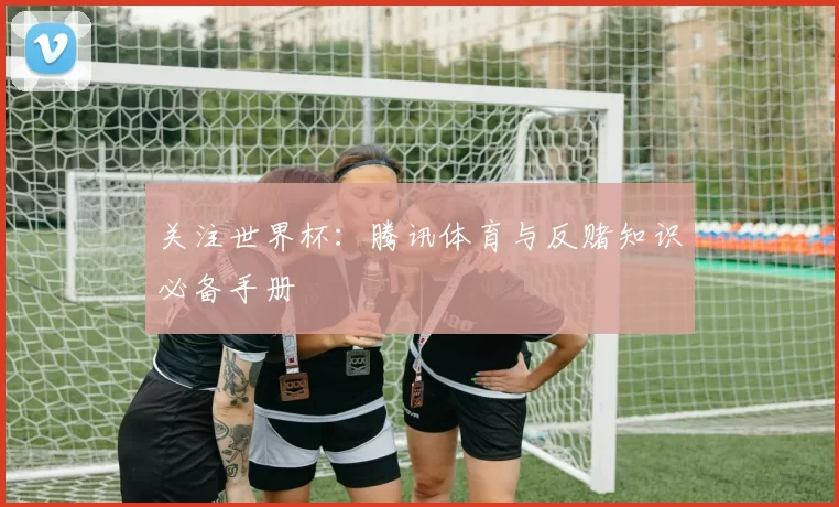 关注世界杯：腾讯体育与反赌知识必备手册