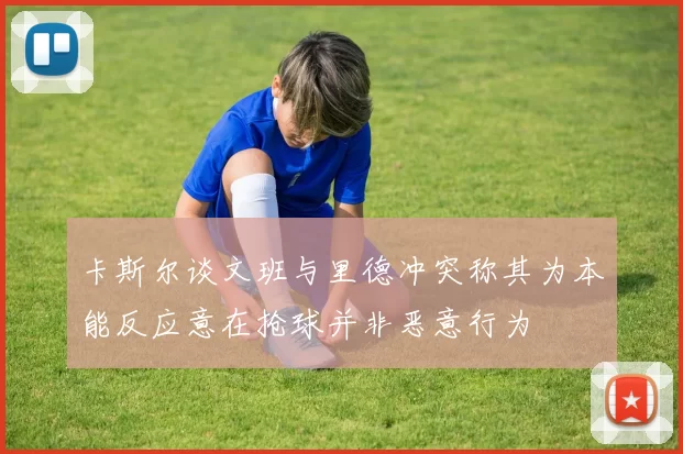卡斯尔谈文班与里德冲突称其为本能反应意在抢球并非恶意行为