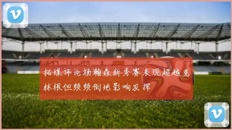 拓媒评论杨瀚森新秀赛表现超越克林根但频频倒地影响发挥