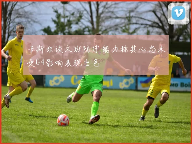 卡斯尔谈文班防守能力称其心态未受G4影响表现出色