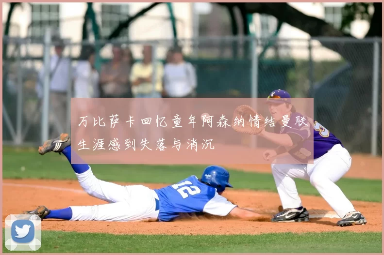 万比萨卡回忆童年阿森纳情结曼联生涯感到失落与消沉