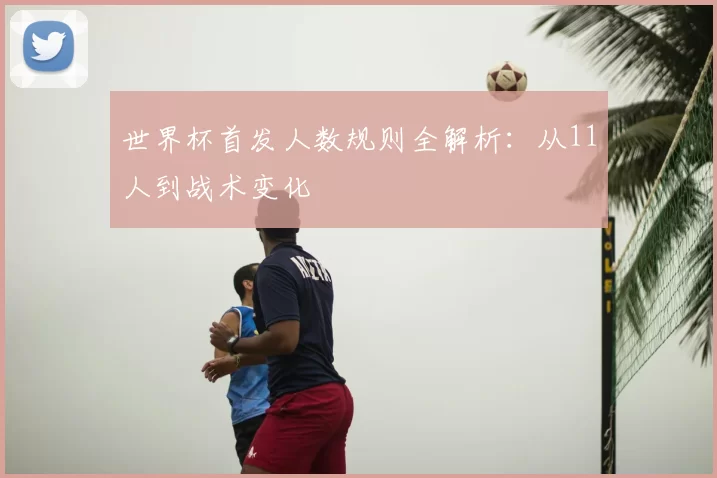 世界杯首发人数规则全解析：从11人到战术变化