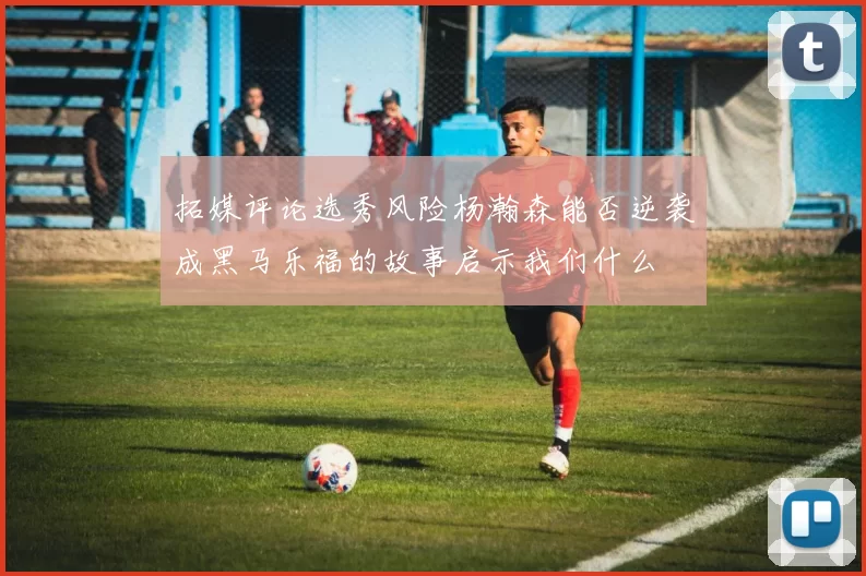 拓媒评论选秀风险杨瀚森能否逆袭成黑马乐福的故事启示我们什么