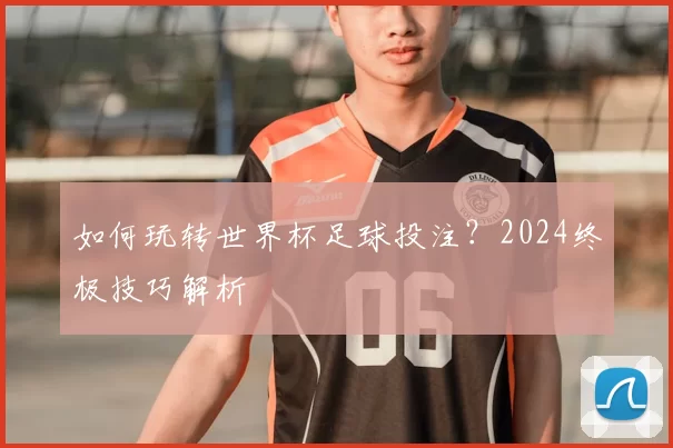如何玩转世界杯足球投注？2024终极技巧解析