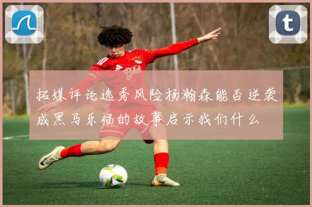 拓媒评论选秀风险杨瀚森能否逆袭成黑马乐福的故事启示我们什么