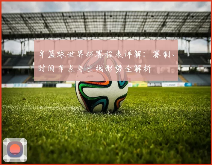 年篮球世界杯赛程表详解:赛制、时间节点与出线形势全解析
