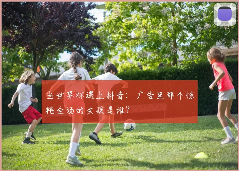 当世界杯遇上抖音:广告里那个惊艳全场的女孩是谁?