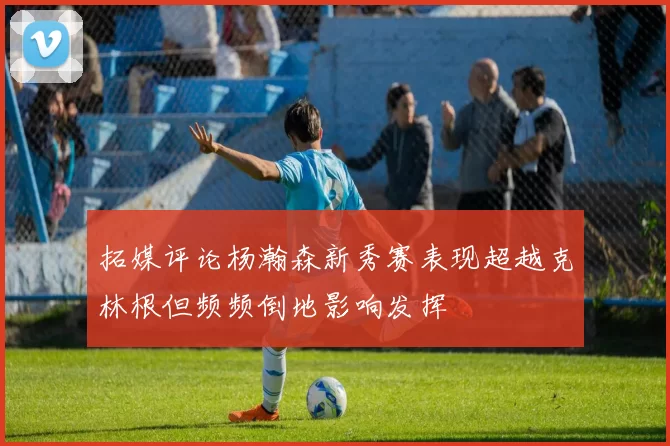 拓媒评论杨瀚森新秀赛表现超越克林根但频频倒地影响发挥
