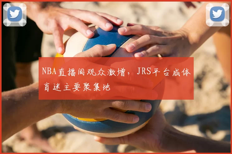 NBA直播间观众激增，JRS平台成体育迷主要聚集地