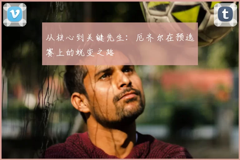从核心到关键先生:厄齐尔在预选赛上的蜕变之路