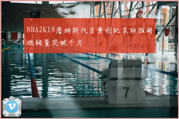 NBA2K19詹姆斯代言费创纪录助推游戏销量突破千万