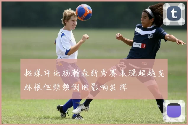 拓媒评论杨瀚森新秀赛表现超越克林根但频频倒地影响发挥