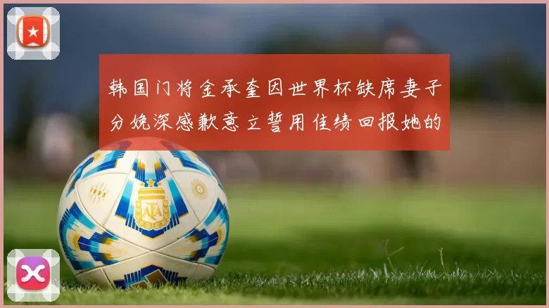 韩国门将金承奎因世界杯缺席妻子分娩深感歉意立誓用佳绩回报她的支持与爱
