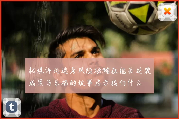 拓媒评论选秀风险杨瀚森能否逆袭成黑马乐福的故事启示我们什么