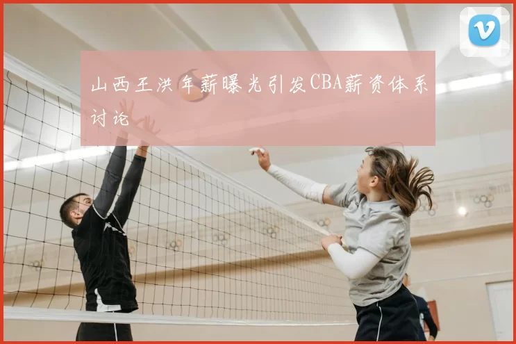 山西王洪年薪曝光引发CBA薪资体系讨论