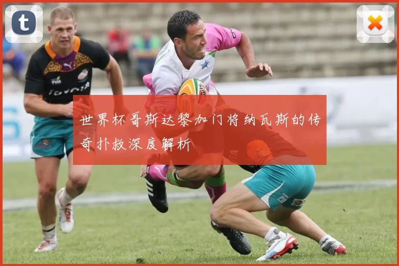 世界杯哥斯达黎加门将纳瓦斯的传奇扑救深度解析