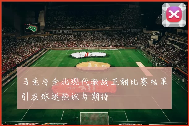 马竞与全北现代激战正酣比赛结果引发球迷热议与期待
