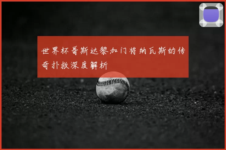 世界杯哥斯达黎加门将纳瓦斯的传奇扑救深度解析