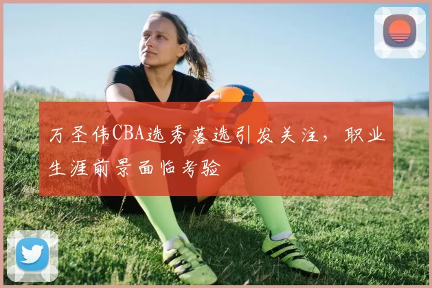 万圣伟CBA选秀落选引发关注,职业生涯前景面临考验