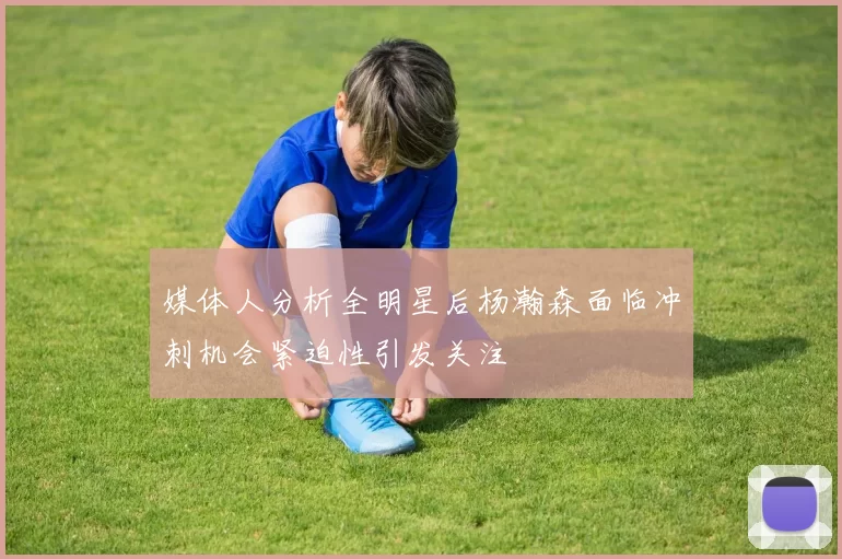 媒体人分析全明星后杨瀚森面临冲刺机会紧迫性引发关注
