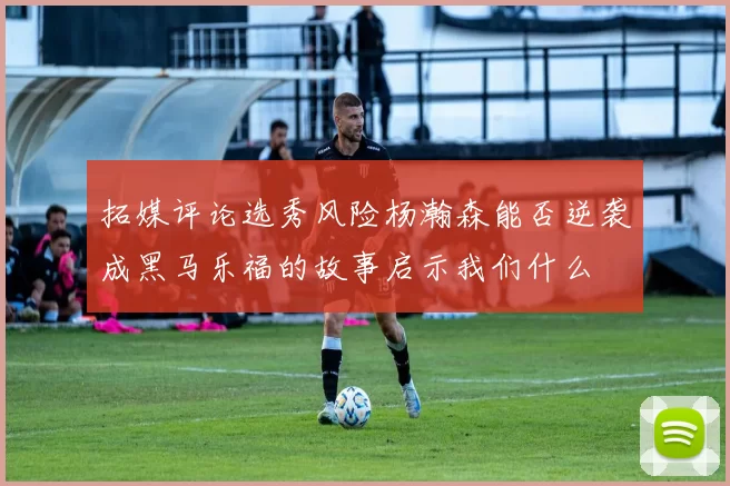 拓媒评论选秀风险杨瀚森能否逆袭成黑马乐福的故事启示我们什么