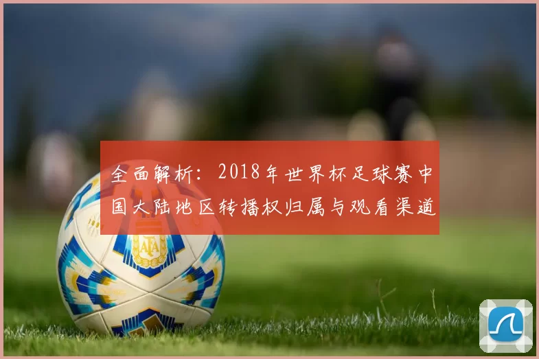 全面解析:2018年世界杯足球赛中国大陆地区转播权归属与观看渠道