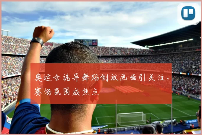 奥运会诡异舞蹈倒放画面引关注,赛场氛围成焦点