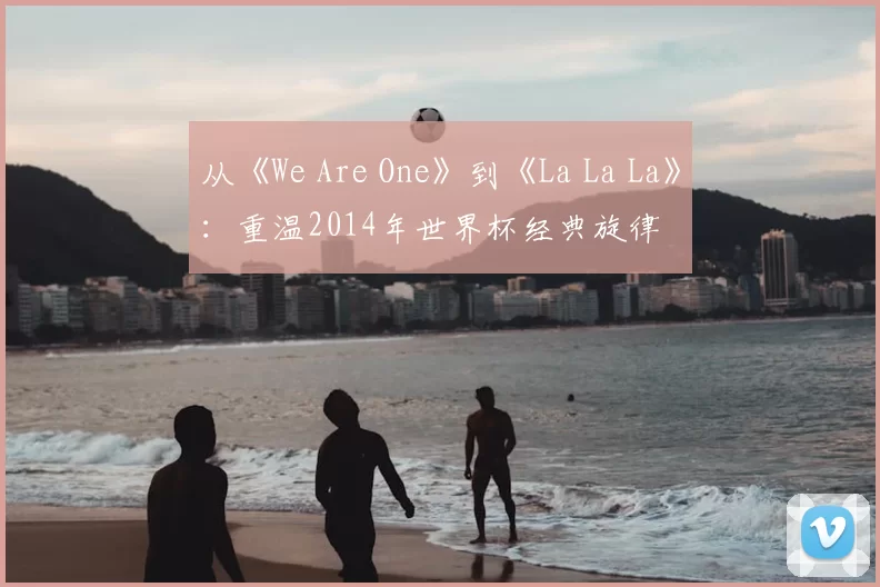 从《We Are One》到《La La La》:重温2014年世界杯经典旋律