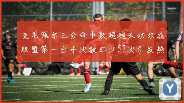 克尼佩尔三分命中数超越米切尔成联盟第一出手次数却少57次引发热议