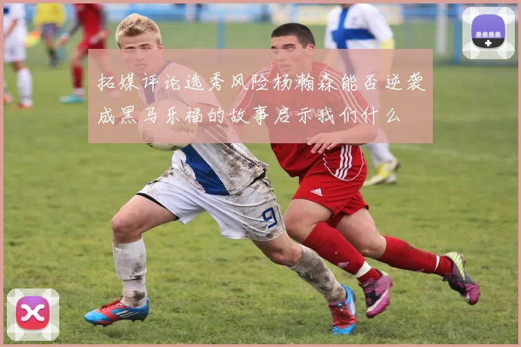 拓媒评论选秀风险杨瀚森能否逆袭成黑马乐福的故事启示我们什么