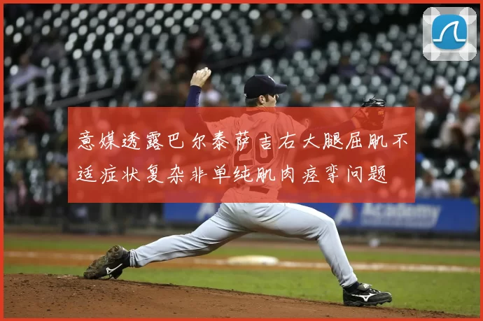 意媒透露巴尔泰萨吉右大腿屈肌不适症状复杂非单纯肌肉痉挛问题