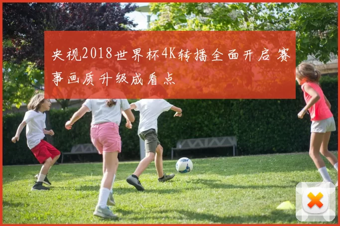 央视2018世界杯4K转播全面开启 赛事画质升级成看点