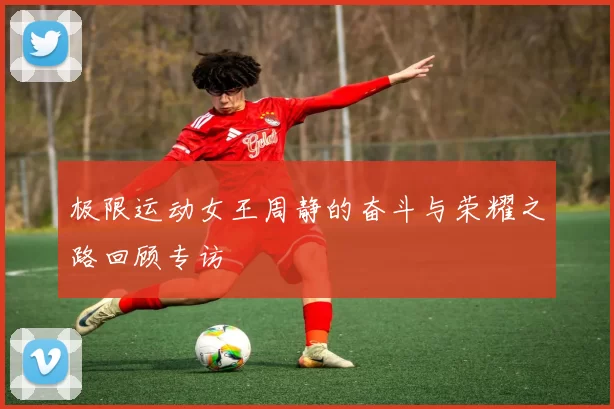 极限运动女王周静的奋斗与荣耀之路回顾专访