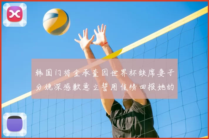 韩国门将金承奎因世界杯缺席妻子分娩深感歉意立誓用佳绩回报她的支持与爱