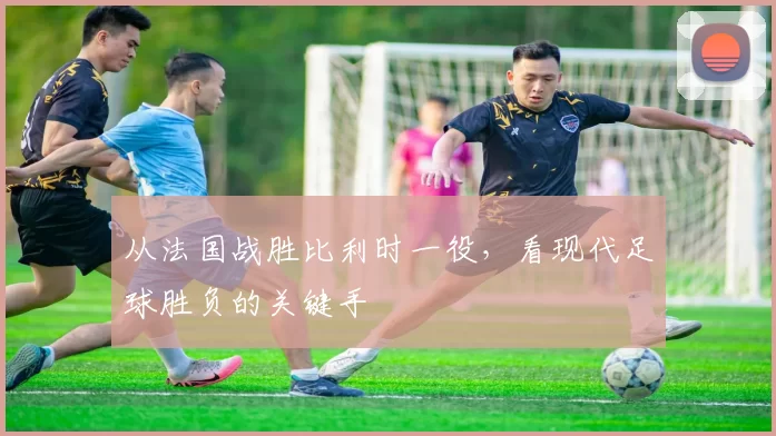 从法国战胜比利时一役,看现代足球胜负的关键手