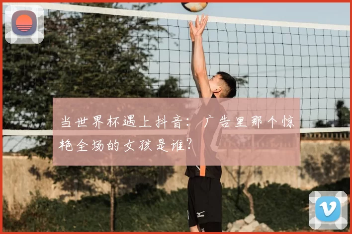 当世界杯遇上抖音:广告里那个惊艳全场的女孩是谁?
