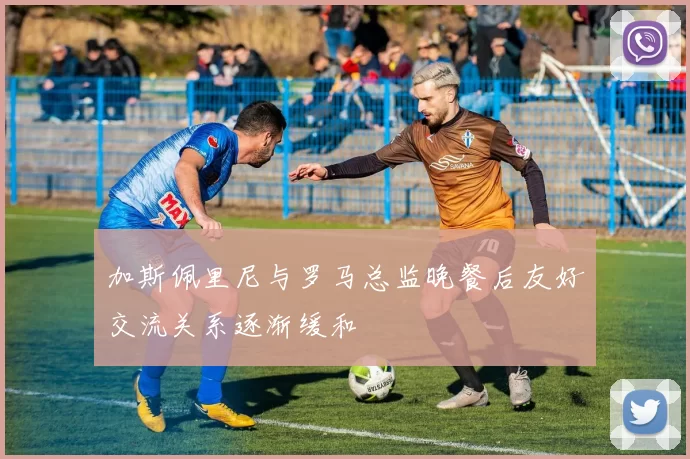 加斯佩里尼与罗马总监晚餐后友好交流关系逐渐缓和