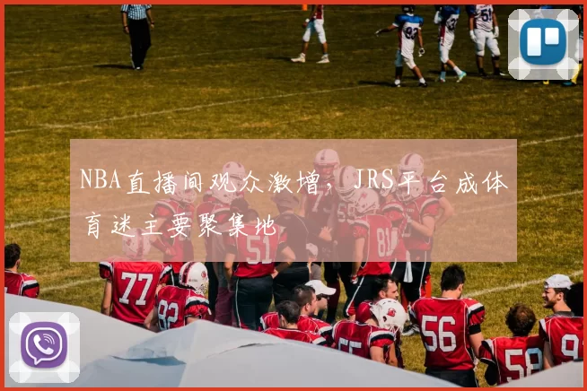 NBA直播间观众激增，JRS平台成体育迷主要聚集地