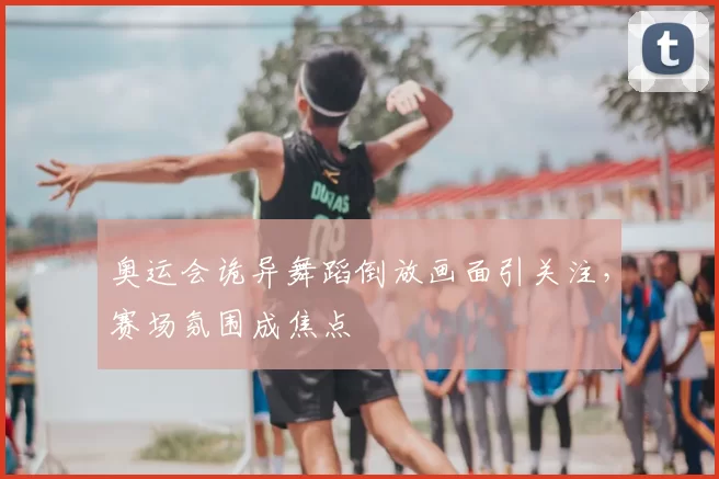 奥运会诡异舞蹈倒放画面引关注,赛场氛围成焦点