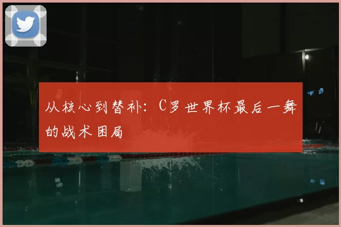 从核心到替补:C罗世界杯最后一舞的战术困局